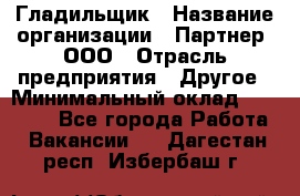 Гладильщик › Название организации ­ Партнер, ООО › Отрасль предприятия ­ Другое › Минимальный оклад ­ 20 000 - Все города Работа » Вакансии   . Дагестан респ.,Избербаш г.